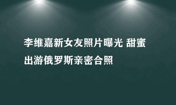 李维嘉新女友照片曝光 甜蜜出游俄罗斯亲密合照