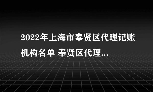 2022年上海市奉贤区代理记账机构名单 奉贤区代理记账公司名录