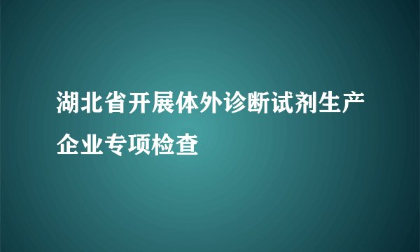湖北省开展体外诊断试剂生产企业专项检查