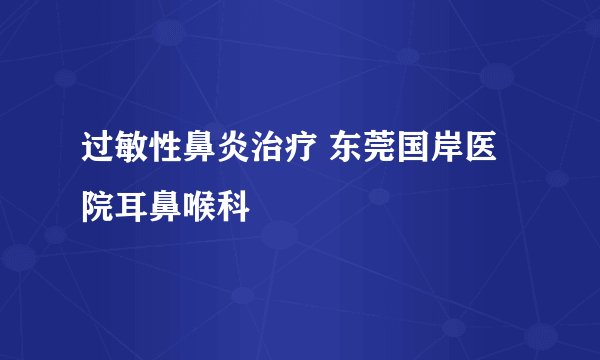 过敏性鼻炎治疗 东莞国岸医院耳鼻喉科