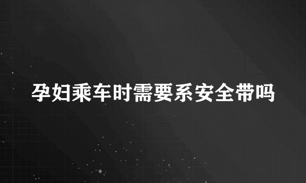 孕妇乘车时需要系安全带吗