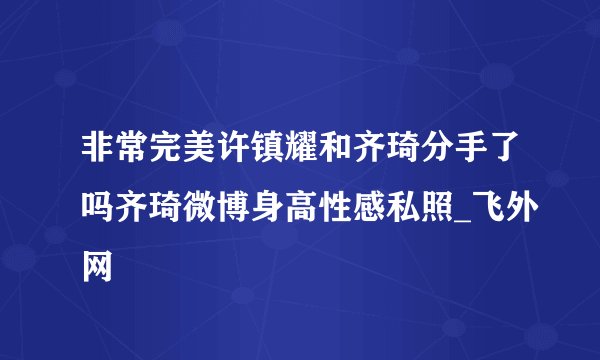 非常完美许镇耀和齐琦分手了吗齐琦微博身高性感私照_飞外网