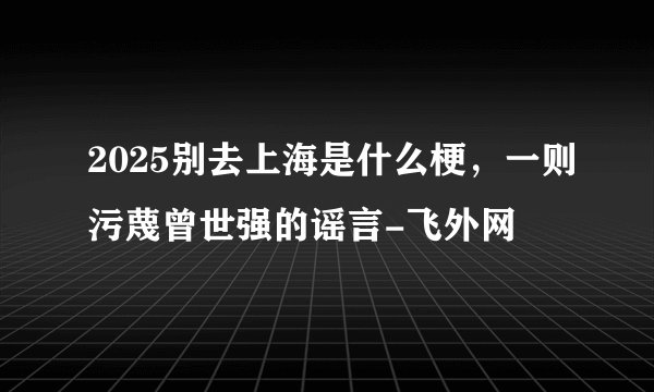 2025别去上海是什么梗，一则污蔑曾世强的谣言-飞外网