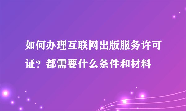 如何办理互联网出版服务许可证?都需要什么条件和材料