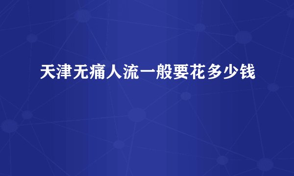 天津无痛人流一般要花多少钱