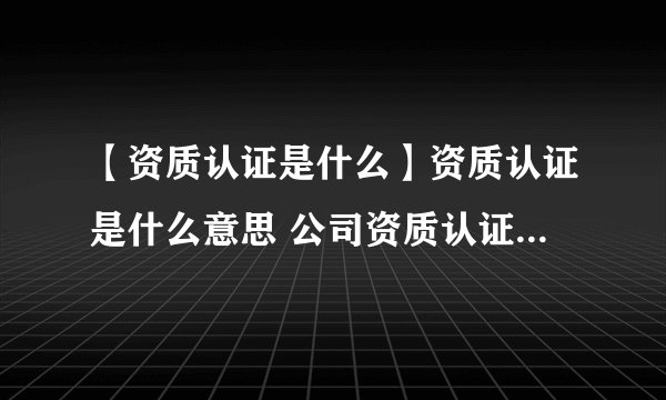 【资质认证是什么】资质认证是什么意思 公司资质认证申请条件和流程