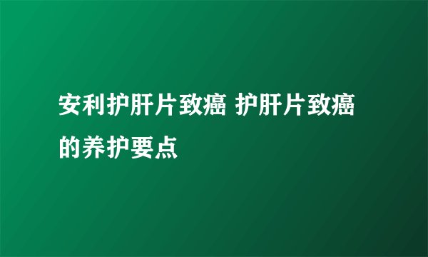 安利护肝片致癌 护肝片致癌的养护要点
