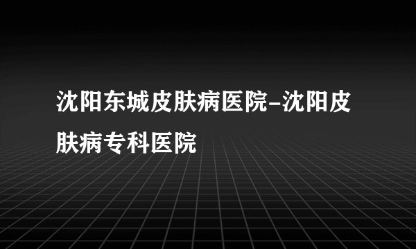 沈阳东城皮肤病医院-沈阳皮肤病专科医院
