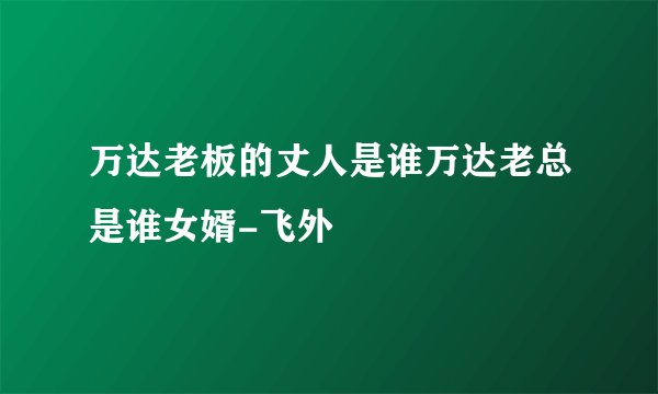 万达老板的丈人是谁万达老总是谁女婿-飞外