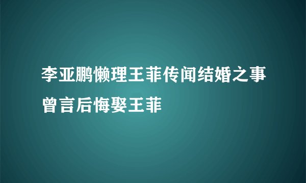 李亚鹏懒理王菲传闻结婚之事曾言后悔娶王菲