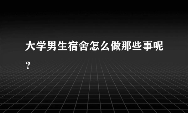 大学男生宿舍怎么做那些事呢？
