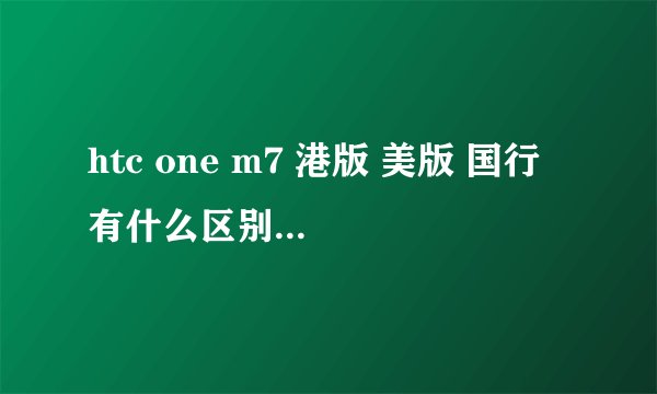 htc one m7 港版 美版 国行 有什么区别。。。。。
