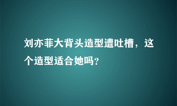 刘亦菲大背头造型遭吐槽，这个造型适合她吗？