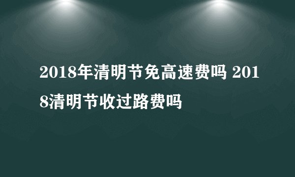 2018年清明节免高速费吗 2018清明节收过路费吗