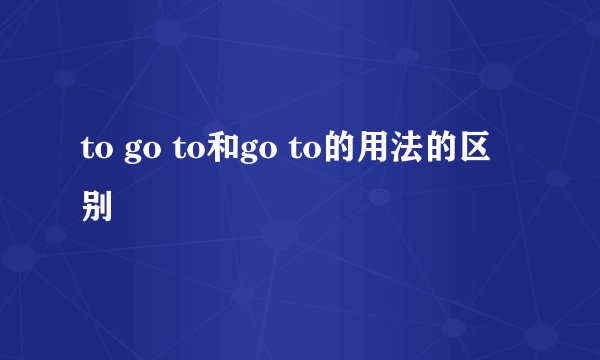 to go to和go to的用法的区别