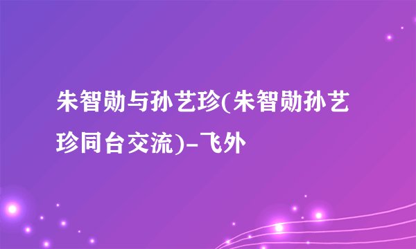 朱智勋与孙艺珍(朱智勋孙艺珍同台交流)-飞外