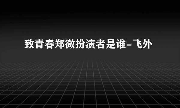 致青春郑微扮演者是谁-飞外