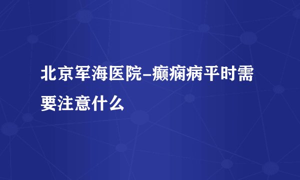 北京军海医院-癫痫病平时需要注意什么