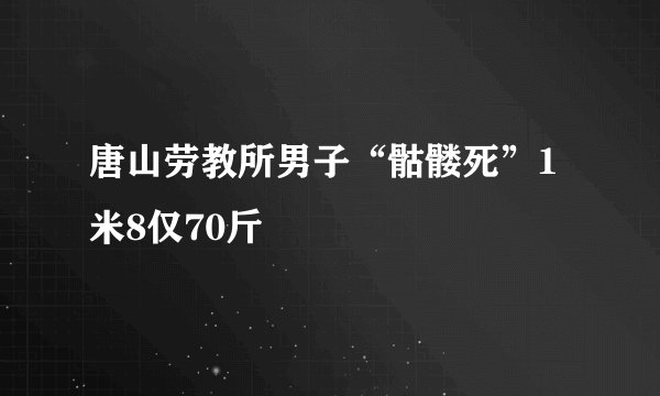 唐山劳教所男子“骷髅死”1米8仅70斤