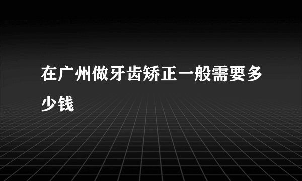 在广州做牙齿矫正一般需要多少钱