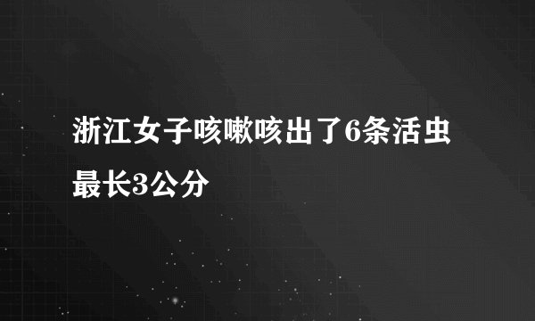 浙江女子咳嗽咳出了6条活虫 最长3公分