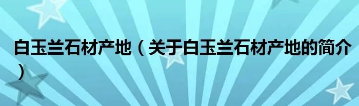 白玉兰石材产地（关于白玉兰石材产地的简介）