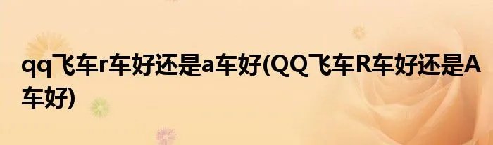 qq飞车r车好还是a车好(QQ飞车R车好还是A车好)