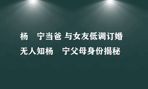 杨祐宁当爸 与女友低调订婚无人知杨祐宁父母身份揭秘