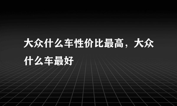 大众什么车性价比最高，大众什么车最好