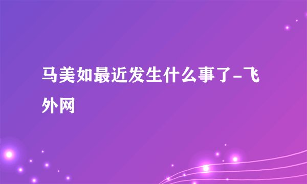 马美如最近发生什么事了-飞外网