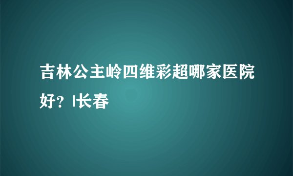 吉林公主岭四维彩超哪家医院好？|长春