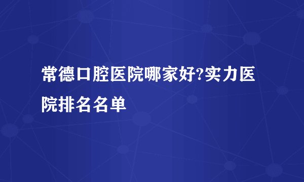 常德口腔医院哪家好?实力医院排名名单