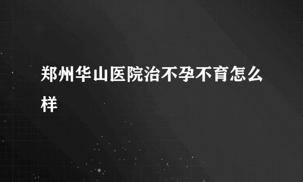 郑州华山医院治不孕不育怎么样