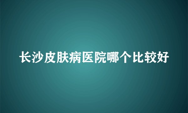 长沙皮肤病医院哪个比较好