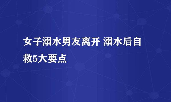 女子溺水男友离开 溺水后自救5大要点