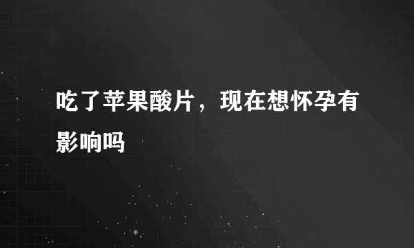 吃了苹果酸片，现在想怀孕有影响吗