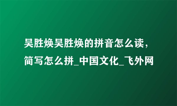 吴胜焕吴胜焕的拼音怎么读，简写怎么拼_中国文化_飞外网