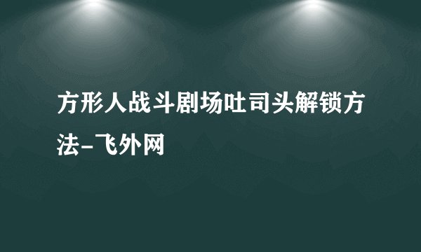 方形人战斗剧场吐司头解锁方法-飞外网