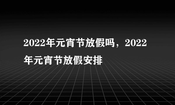 2022年元宵节放假吗,2022年元宵节放假安排