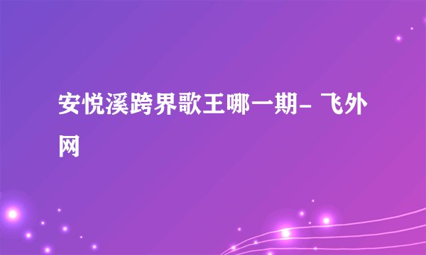 安悦溪跨界歌王哪一期- 飞外网