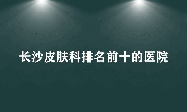 长沙皮肤科排名前十的医院