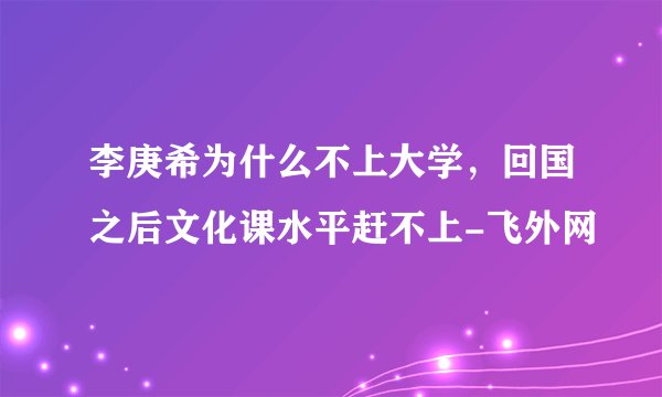 李庚希为什么不上大学,回国之后文化课水平赶不上-飞外网