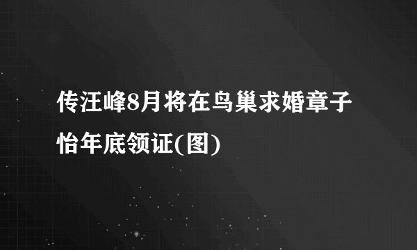 传汪峰8月将在鸟巢求婚章子怡年底领证(图)