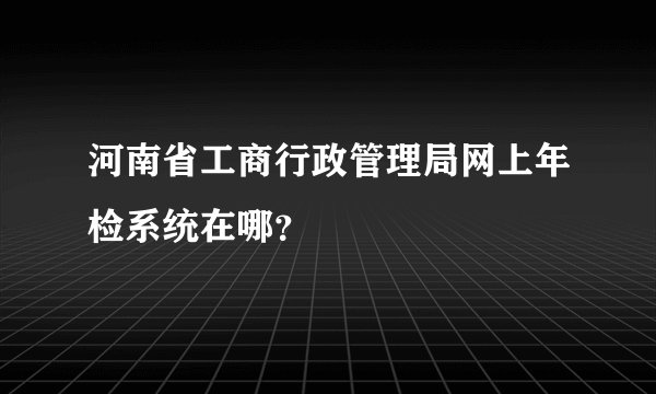 河南省工商行政管理局网上年检系统在哪？