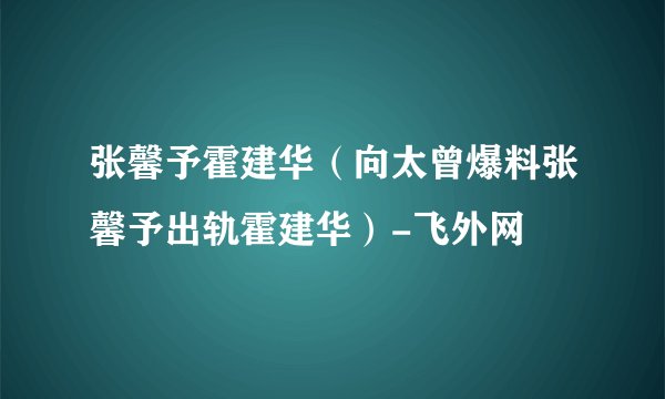 张馨予霍建华（向太曾爆料张馨予出轨霍建华）-飞外网