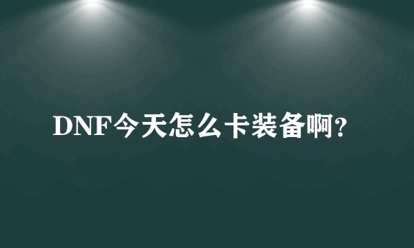 DNF今天怎么卡装备啊?