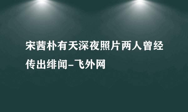 宋茜朴有天深夜照片两人曾经传出绯闻-飞外网