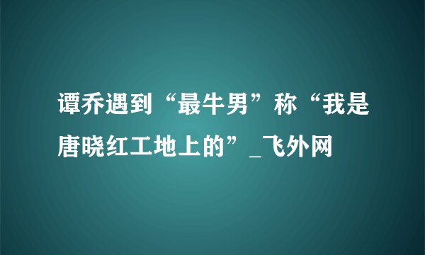 谭乔遇到“最牛男”称“我是唐晓红工地上的”_飞外网