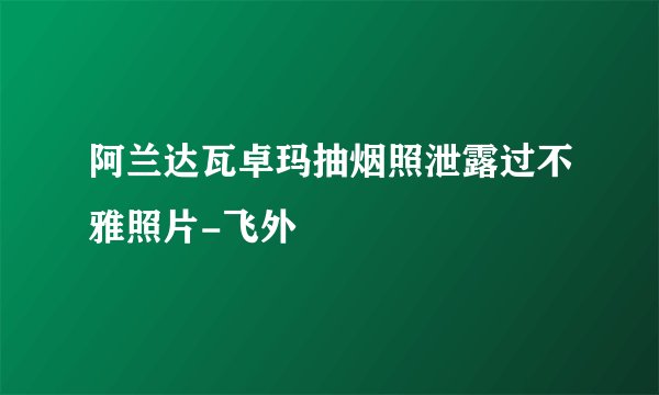 阿兰达瓦卓玛抽烟照泄露过不雅照片-飞外