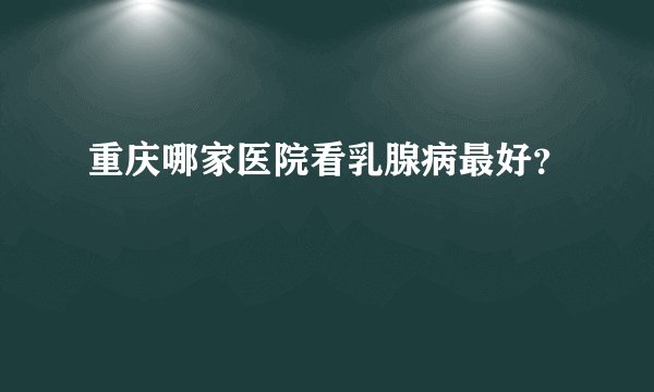 重庆哪家医院看乳腺病最好？